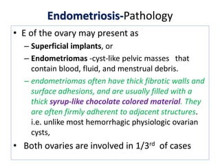 Endometriosis-Pathology
• E of the ovary may present as
– Superficial implants, or
– Endometriomas -cyst-like pelvic masses that
contain blood, fluid, and menstrual debris.
– endometriomas often have thick fibrotic walls and
surface adhesions, and are usually filled with a
thick syrup-like chocolate colored material. They
are often firmly adherent to adjacent structures.
i.e. unlike most hemorrhagic physiologic ovarian
cysts,
• Both ovaries are involved in 1/3rd of cases
 