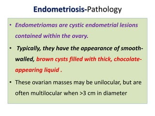 Endometriosis-Pathology
• Endometriomas are cystic endometrial lesions
contained within the ovary.
• Typically, they have the appearance of smooth-
walled, brown cysts filled with thick, chocolate-
appearing liquid .
• These ovarian masses may be unilocular, but are
often multilocular when >3 cm in diameter
 