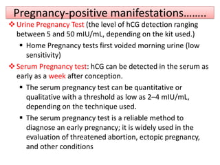 Pregnancy-positive manifestations……..
Urine Pregnancy Test (the level of hCG detection ranging
between 5 and 50 mIU/mL, depending on the kit used.)
 Home Pregnancy tests first voided morning urine (low
sensitivity)
Serum Pregnancy test: hCG can be detected in the serum as
early as a week after conception.
 The serum pregnancy test can be quantitative or
qualitative with a threshold as low as 2–4 mIU/mL,
depending on the technique used.
 The serum pregnancy test is a reliable method to
diagnose an early pregnancy; it is widely used in the
evaluation of threatened abortion, ectopic pregnancy,
and other conditions
 