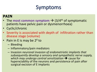 Symptoms
PAIN
• The most common symptom  (3/4th of symptomatic
patients have pelvic pain or dysmenorrhoea)
• Cyclic/chronic
• Severity is associated with depth of infiltration rather than
disease stage (volume)
• Pain in E is may be 20 to
– Bleeding
– Inflammatory/pain mediators
– Invasion neuronal invasion of endometriotic implants that
subsequently develop a sensory and sympathetic nerve supply,
which may undergo central sensitization  cause for
hyperxciablity of the neurons and persistence of pain after
surgical excision of E implants
 