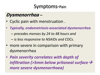 Symptoms-Pain
Dysmenorrhea –
• Cyclic pain with menstruation .
• Typically, endometriosis-associated dysmenorrhea
– precedes menses by 24 to 48 hours and
– is less responsive to NSAIDs and COCs.
• more severe in comparison with primary
dysmenorrhea
• Pain severity correlates with depth of
infiltration (>5mm below pritoneal surface
more severe dysmenorrhoea)
 