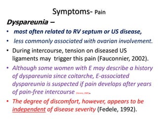 Symptoms- Pain
Dyspareunia –
• most often related to RV septum or US disease,
• less commonly associated with ovarian involvement.
• During intercourse, tension on diseased US
ligaments may trigger this pain (Fauconnier, 2002).
• Although some women with E may describe a history
of dyspareunia since coitarche, E-associated
dyspareunia is suspected if pain develops after years
of pain-free intercourse (Ferrero, 2005).
• The degree of discomfort, however, appears to be
independent of disease severity (Fedele, 1992).
 
