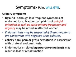 Symptoms- Pain, WILL GYN.
Urinary symptoms
• Dysuria -Although less frequent symptoms of
endometriosis, bladder complaints of painful
urination as well as cyclic urinary frequency and
urgency may be noted in affected women.
• Endometriosis may be suspected if these symptoms
are concurrent with negative urine cultures.
• colicky flank pain or gross hematuria in association
with Ureteral endometriosis.
• Endometriosis-related hydroureteronephrosis may
result in loss of renal function
 