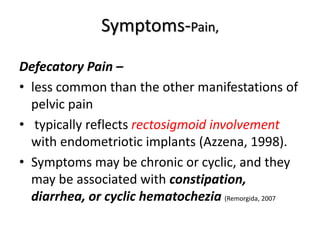 Symptoms-Pain,
Defecatory Pain –
• less common than the other manifestations of
pelvic pain
• typically reflects rectosigmoid involvement
with endometriotic implants (Azzena, 1998).
• Symptoms may be chronic or cyclic, and they
may be associated with constipation,
diarrhea, or cyclic hematochezia (Remorgida, 2007
 
