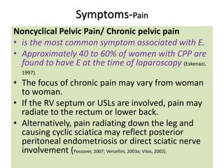 Symptoms-Pain
Noncyclical Pelvic Pain/ Chronic pelvic pain
• is the most common symptom associated with E.
• Approximately 40 to 60% of women with CPP are
found to have E at the time of laparoscopy (Eskenazi,
1997).
• The focus of chronic pain may vary from woman
to woman.
• If the RV septum or USLs are involved, pain may
radiate to the rectum or lower back.
• Alternatively, pain radiating down the leg and
causing cyclic sciatica may reflect posterior
peritoneal endometriosis or direct sciatic nerve
involvement (Possover, 2007; Vercellini, 2003a; Vilos, 2002).
 