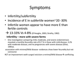Symptoms
• Infertility/subfertility
• Incidence of E in subfertile women~20 -30%
• Infertile women appear to have more E than
fertile controls
 13-33% Vs 4-8% (D’Hooghe, 2003; Strathy, 1982)
Infertility – more with severe forms
• One investigation comparing mild, moderate, and severe endometriosis
revealed a monthly fecundity rate of 8.7 % in those with mild disease, 3.2%
with moderate disease, and no pregnancies with severe disease (Olive,
1985a).
association with minimal/Mild disease- evidences show lower fecundity but not
conclusive
RCT on improvement woth surgocl exicision o mnimal/Mild disease conflicting
 