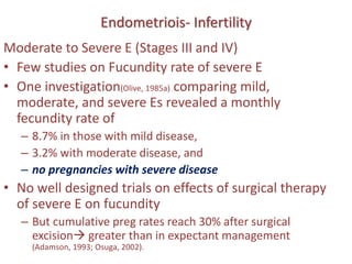 Endometriois- Infertility
Moderate to Severe E (Stages III and IV)
• Few studies on Fucundity rate of severe E
• One investigation(Olive, 1985a) comparing mild,
moderate, and severe Es revealed a monthly
fecundity rate of
– 8.7% in those with mild disease,
– 3.2% with moderate disease, and
– no pregnancies with severe disease
• No well designed trials on effects of surgical therapy
of severe E on fucundity
– But cumulative preg rates reach 30% after surgical
excision greater than in expectant management
(Adamson, 1993; Osuga, 2002).
 