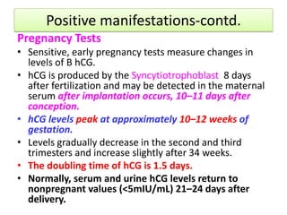 Positive manifestations-contd.
Pregnancy Tests
• Sensitive, early pregnancy tests measure changes in
levels of B hCG.
• hCG is produced by the Syncytiotrophoblast 8 days
after fertilization and may be detected in the maternal
serum after implantation occurs, 10–11 days after
conception.
• hCG levels peak at approximately 10–12 weeks of
gestation.
• Levels gradually decrease in the second and third
trimesters and increase slightly after 34 weeks.
• The doubling time of hCG is 1.5 days.
• Normally, serum and urine hCG levels return to
nonpregnant values (<5mIU/mL) 21–24 days after
delivery.
 