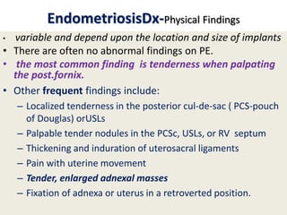 EndometriosisDx-Physical Findings
• variable and depend upon the location and size of implants
• There are often no abnormal findings on PE.
• the most common finding is tenderness when palpating
the post.fornix.
• Other frequent findings include:
– Localized tenderness in the posterior cul-de-sac ( PCS-pouch
of Douglas) orUSLs
– Palpable tender nodules in the PCSc, USLs, or RV septum
– Thickening and induration of uterosacral ligaments
– Pain with uterine movement
– Tender, enlarged adnexal masses
– Fixation of adnexa or uterus in a retroverted position.
 