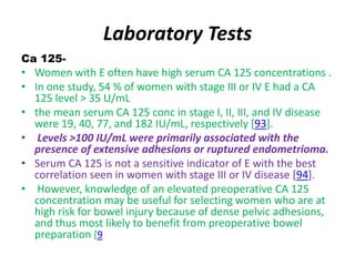 Laboratory Tests
Ca 125-
• Women with E often have high serum CA 125 concentrations .
• In one study, 54 % of women with stage III or IV E had a CA
125 level > 35 U/mL
• the mean serum CA 125 conc in stage I, II, III, and IV disease
were 19, 40, 77, and 182 IU/mL, respectively [93].
• Levels >100 IU/mL were primarily associated with the
presence of extensive adhesions or ruptured endometrioma.
• Serum CA 125 is not a sensitive indicator of E with the best
correlation seen in women with stage III or IV disease [94].
• However, knowledge of an elevated preoperative CA 125
concentration may be useful for selecting women who are at
high risk for bowel injury because of dense pelvic adhesions,
and thus most likely to benefit from preoperative bowel
preparation [9
 