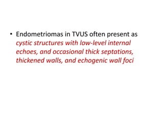 • Endometriomas in TVUS often present as
cystic structures with low-level internal
echoes, and occasional thick septations,
thickened walls, and echogenic wall foci
 