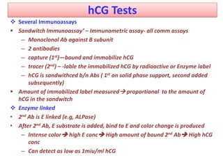 hCG Tests
 Several Immunoassays
 Sandwitch Immunoassay’ – Immunometric assay- all comm assays
– Monoclonal Ab against B subunit
– 2 antibodies
– capture (1st)—bound and immobilize hCG
– tracer (2nd) – -lable the immobilized hCG by radioactive or Enzyme label
– hCG is sandwithced b/n Abs ( 1st on solid phase support, second added
subsequently)
 Amount of immobilized label measured proportional to the amount of
hCG in the sandwitch
 Enzyme linked
• 2nd Ab is E linked (e.g, ALPase)
• After 2nd Ab, E substrate is added, bind to E and color change is produced
– Intense color high E conc High amount of bound 2nd Ab High hCG
conc
– Can detect as low as 1miu/ml hCG
 