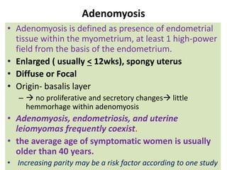 Adenomyosis
• Adenomyosis is defined as presence of endometrial
tissue within the myometrium, at least 1 high-power
field from the basis of the endometrium.
• Enlarged ( usually < 12wks), spongy uterus
• Diffuse or Focal
• Origin- basalis layer
–  no proliferative and secretory changes little
hemmorhage within adenomyosis
• Adenomyosis, endometriosis, and uterine
leiomyomas frequently coexist.
• the average age of symptomatic women is usually
older than 40 years.
• Increasing parity may be a risk factor according to one study
 