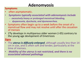 Adenomyosis
Symptoms
• often asymptomatic.
• Symptoms typically associated with adenomyosis include
– excessively heavy or prolonged menstrual bleeding,
– dyspareunia, dyschezia, and dysmenorrhea.
• Symptoms often begin up to a week before the onset of a
menstrual flow and may not resolve until after the cessation
of menses
• 10ly develops in multiparous older women (>35) contrary to
the young age devlopment of Emetriosis
Signs
• The uterus is diffusely enlarged, although usually less than 14
cm in size, and is often soft and tender, particularly at the
time of menses.
• Mobility of the uterus is not restricted, and there is no
associated adnexal pathology
 