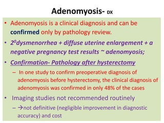 Adenomyosis- DX
• Adenomyosis is a clinical diagnosis and can be
confirmed only by pathology review.
• 20dysmenorrhea + diffuse uterine enlargement + a
negative pregnancy test results ~ adenomyosis;
• Confirmation- Pathology after hysterectomy
– In one study to confirm preoperative diagnosis of
adenomyosis before hysterectomy, the clinical diagnosis of
adenomyosis was confirmed in only 48% of the cases
• Imaging studies not recommended routinely
– not definitive (negligible improvement in diagnostic
accuracy) and cost
 