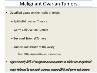 Malignant Ovarian Tumors
• Classified based on their cells of origin
– Epithelial ovarian Tumors
– Germ Cell Ovarian Tumors
– Sex cord Stromal Tumors
– Tumors metastatic to the ovary
• From GIT(krukenberg),breast, endometrium
• Approximately 90% of malignant ovarian tumors in adults are of epithelial
origin followed by sex cord -stromal tumors (6%) and germ-cell tumors
 