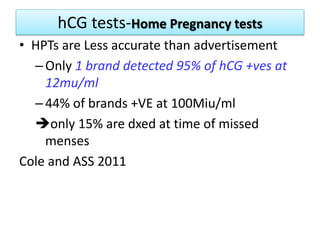 hCG tests-Home Pregnancy tests
• HPTs are Less accurate than advertisement
–Only 1 brand detected 95% of hCG +ves at
12mu/ml
–44% of brands +VE at 100Miu/ml
only 15% are dxed at time of missed
menses
Cole and ASS 2011
 