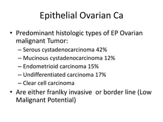 Epithelial Ovarian Ca
• Predominant histologic types of EP Ovarian
malignant Tumor:
– Serous cystadenocarcinoma 42%
– Mucinous cystadenocarcinoma 12%
– Endometrioid carcinoma 15%
– Undifferentiated carcinoma 17%
– Clear cell carcinoma
• Are either franlky invasive or border line (Low
Malignant Potential)
 