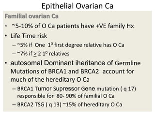 Epithelial Ovarian Ca
Familial ovarian Ca
• ~5-10% of O Ca patients have +VE family Hx
• Life Time risk
– ~5% if One 10 first degree relative has O Ca
– ~7% if > 2 10 relatives
• autosomal Dominant iheritance of Germline
Mutations of BRCA1 and BRCA2 account for
much of the hereditary O Ca
– BRCA1 Tumor Supressor Gene mutation ( q 17)
responsible for 80- 90% of familial O Ca
– BRCA2 TSG ( q 13) ~15% of hereditary O Ca
 