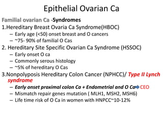 Epithelial Ovarian Ca
Familial ovarian Ca -Syndromes
1.Hereditary Breast Ovaria Ca Syndrome(HBOC)
– Early age (<50) onset breast and O cancers
– ~75- 90% of familial O Cas
2. Hereditary Site Specific Ovarian Ca Syndrome (HSSOC)
– Early onset O ca
– Commonly serous histology
– ~5% of hereditary O Cas
3.Nonpolyposis Hereditary Colon Cancer (NPHCC)/ Type II Lynch
syndrome
– Early onset proximal colon Ca + Endometrial and O Ca CEO
– Mismatch repair genes mutation ( MLH1, MSH2, MSH6)
– Life time risk of O Ca in women with HNPCC~10-12%
 