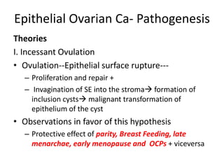 Epithelial Ovarian Ca- Pathogenesis
Theories
I. Incessant Ovulation
• Ovulation--Epithelial surface rupture---
– Proliferation and repair +
– Invagination of SE into the stroma formation of
inclusion cysts malignant transformation of
epithelium of the cyst
• Observations in favor of this hypothesis
– Protective effect of parity, Breast Feeding, late
menarchae, early menopause and OCPs + viceversa
 