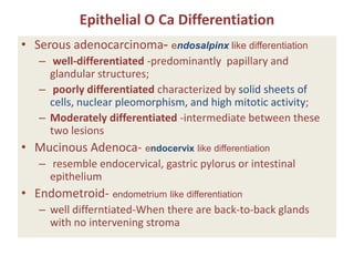 Epithelial O Ca Differentiation
• Serous adenocarcinoma- endosalpinx like differentiation
– well-differentiated -predominantly papillary and
glandular structures;
– poorly differentiated characterized by solid sheets of
cells, nuclear pleomorphism, and high mitotic activity;
– Moderately differentiated -intermediate between these
two lesions
• Mucinous Adenoca- endocervix like differentiation
– resemble endocervical, gastric pylorus or intestinal
epithelium
• Endometroid- endometrium like differentiation
– well differntiated-When there are back-to-back glands
with no intervening stroma
 