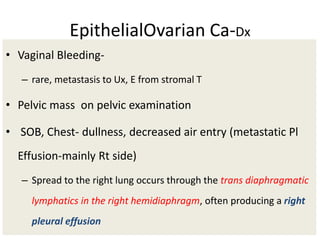 EpithelialOvarian Ca-Dx
• Vaginal Bleeding-
– rare, metastasis to Ux, E from stromal T
• Pelvic mass on pelvic examination
• SOB, Chest- dullness, decreased air entry (metastatic Pl
Effusion-mainly Rt side)
– Spread to the right lung occurs through the trans diaphragmatic
lymphatics in the right hemidiaphragm, often producing a right
pleural effusion
 