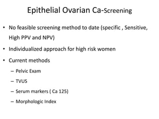 Epithelial Ovarian Ca-Screening
• No feasible screening method to date (specific , Sensitive,
High PPV and NPV)
• Individualized approach for high risk women
• Current methods
– Pelvic Exam
– TVUS
– Serum markers ( Ca 125)
– Morphologic Index
 