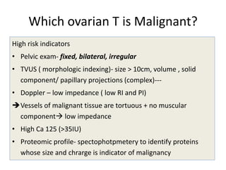 Which ovarian T is Malignant?
High risk indicators
• Pelvic exam- fixed, bilateral, irregular
• TVUS ( morphologic indexing)- size > 10cm, volume , solid
component/ papillary projections (complex)---
• Doppler – low impedance ( low RI and PI)
Vessels of malignant tissue are tortuous + no muscular
component low impedance
• High Ca 125 (>35IU)
• Proteomic profile- spectophotpmetery to identify proteins
whose size and chrarge is indicator of malignancy
 