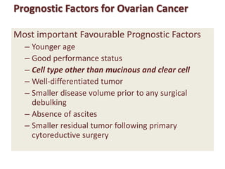 Prognostic Factors for Ovarian Cancer
Most important Favourable Prognostic Factors
– Younger age
– Good performance status
– Cell type other than mucinous and clear cell
– Well-differentiated tumor
– Smaller disease volume prior to any surgical
debulking
– Absence of ascites
– Smaller residual tumor following primary
cytoreductive surgery
 