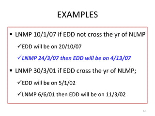 EXAMPLES
 LNMP 10/1/07 if EDD not cross the yr of NLMP
EDD will be on 20/10/07
LNMP 24/3/07 then EDD will be on 4/13/07
 LNMP 30/3/01 if EDD cross the yr of NLMP;
EDD will be on 5/1/02
LNMP 6/6/01 then EDD will be on 11/3/02
12
 