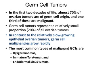 Germ Cell Tumors
• In the first two decades of life, almost 70% of
ovarian tumors are of germ cell origin, and one
third of these are malignant.
• Germ cell tumors represent a relatively small
proportion (20%) of all ovarian tumors
• In contrast to the relatively slow-growing
epithelial ovarian tumors, germ cell
malignancies grow rapidly
• The most common types of malignant GCTs are
– Dysgerminomas,
– Immature Teratomas, and
– Endodermal Sinus tumors.
 
