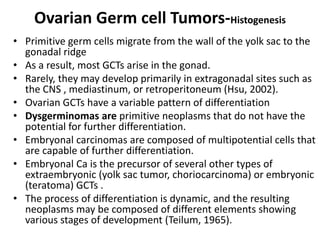 Ovarian Germ cell Tumors-Histogenesis
• Primitive germ cells migrate from the wall of the yolk sac to the
gonadal ridge
• As a result, most GCTs arise in the gonad.
• Rarely, they may develop primarily in extragonadal sites such as
the CNS , mediastinum, or retroperitoneum (Hsu, 2002).
• Ovarian GCTs have a variable pattern of differentiation
• Dysgerminomas are primitive neoplasms that do not have the
potential for further differentiation.
• Embryonal carcinomas are composed of multipotential cells that
are capable of further differentiation.
• Embryonal Ca is the precursor of several other types of
extraembryonic (yolk sac tumor, choriocarcinoma) or embryonic
(teratoma) GCTs .
• The process of differentiation is dynamic, and the resulting
neoplasms may be composed of different elements showing
various stages of development (Teilum, 1965).
 