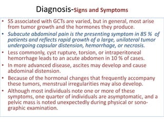 Diagnosis-Signs and Symptoms
• SS associated with GCTs are varied, but in general, most arise
from tumor growth and the hormones they produce.
• Subacute abdominal pain is the presenting symptom in 85 % of
patients and reflects rapid growth of a large, unilateral tumor
undergoing capsular distension, hemorrhage, or necrosis.
• Less commonly, cyst rupture, torsion, or intraperitoneal
hemorrhage leads to an acute abdomen in 10 % of cases.
• In more advanced disease, ascites may develop and cause
abdominal distension.
• Because of the hormonal changes that frequently accompany
these tumors, menstrual irregularities may also develop.
• Although most individuals note one or more of these
symptoms, one quarter of individuals are asymptomatic, and a
pelvic mass is noted unexpectedly during physical or sono-
graphic examination.
 