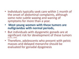 • Individuals typically seek care within 1 month of
the onset of abdominal complaints, although
some note subtle waxing and waning of
symptoms for more than a year.
• Most young women with these tumors are
nulligravidas with normal periods,
• But individuals with dysgenetic gonads are at
significant risk for development of these tumors
(Curtin, 1994).
• Therefore, adolescents who present with pelvic
masses and delayed menarche should be
evaluated for gonadal dysgenesis
 