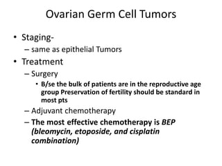 Ovarian Germ Cell Tumors
• Staging-
– same as epithelial Tumors
• Treatment
– Surgery
• B/se the bulk of patients are in the reproductive age
group Preservation of fertility should be standard in
most pts
– Adjuvant chemotherapy
– The most effective chemotherapy is BEP
(bleomycin, etoposide, and cisplatin
combination)
 
