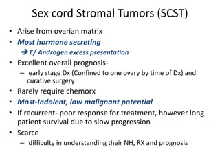 Sex cord Stromal Tumors (SCST)
• Arise from ovarian matrix
• Most hormone secreting
 E/ Androgen excess presentation
• Excellent overall prognosis-
– early stage Dx (Confined to one ovary by time of Dx) and
curative surgery
• Rarely require chemorx
• Most-Indolent, low malignant potential
• If recurrent- poor response for treatment, however long
patient survival due to slow progression
• Scarce
– difficulty in understanding their NH, RX and prognosis
 