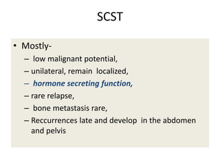 SCST
• Mostly-
– low malignant potential,
– unilateral, remain localized,
– hormone secreting function,
– rare relapse,
– bone metastasis rare,
– Reccurrences late and develop in the abdomen
and pelvis
 