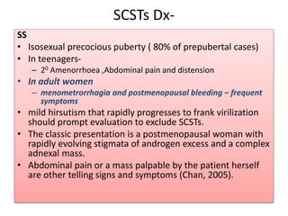 SCSTs Dx-
SS
• Isosexual precocious puberty ( 80% of prepubertal cases)
• In teenagers-
– 20 Amenorrhoea ,Abdominal pain and distension
• In adult women
– menometrorrhagia and postmenopausal bleeding – frequent
symptoms
• mild hirsutism that rapidly progresses to frank virilization
should prompt evaluation to exclude SCSTs.
• The classic presentation is a postmenopausal woman with
rapidly evolving stigmata of androgen excess and a complex
adnexal mass.
• Abdominal pain or a mass palpable by the patient herself
are other telling signs and symptoms (Chan, 2005).
 