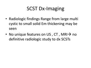 SCST Dx-Imaging
• Radiologic findings Range from large multi
cystic to small solid Em thickening may be
seen
• No unique features on US , CT , MRI no
definitive radiologic study to dx SCSTs
 