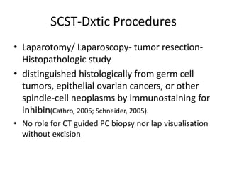 SCST-Dxtic Procedures
• Laparotomy/ Laparoscopy- tumor resection-
Histopathologic study
• distinguished histologically from germ cell
tumors, epithelial ovarian cancers, or other
spindle-cell neoplasms by immunostaining for
inhibin(Cathro, 2005; Schneider, 2005).
• No role for CT guided PC biopsy nor lap visualisation
without excision
 