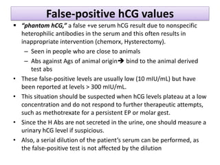 False-positive hCG values
 “phantom hCG,” a false +ve serum hCG result due to nonspecific
heterophilic antibodies in the serum and this often results in
inappropriate intervention (chemorx, Hysterectomy).
– Seen in people who are close to animals
– Abs against Ags of animal origin bind to the animal derived
test abs
• These false-positive levels are usually low (10 mIU/mL) but have
been reported at levels > 300 mIU/mL.
• This situation should be suspected when hCG levels plateau at a low
concentration and do not respond to further therapeutic attempts,
such as methotrexate for a persistent EP or molar gest.
• Since the H Abs are not secreted in the urine, one should measure a
urinary hCG level if suspicious.
• Also, a serial dilution of the patient’s serum can be performed, as
the false-positive test is not affected by the dilution
 