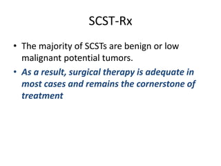 SCST-Rx
• The majority of SCSTs are benign or low
malignant potential tumors.
• As a result, surgical therapy is adequate in
most cases and remains the cornerstone of
treatment
 