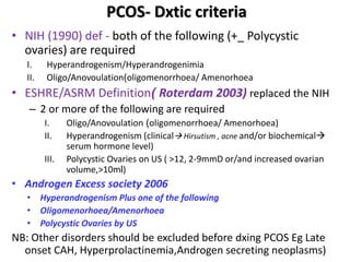 PCOS- Dxtic criteria
• NIH (1990) def - both of the following (+_ Polycystic
ovaries) are required
I. Hyperandrogenism/Hyperandrogenimia
II. Oligo/Anovoulation(oligomenorrhoea/ Amenorhoea
• ESHRE/ASRM Definition( Roterdam 2003) replaced the NIH
– 2 or more of the following are required
I. Oligo/Anovoulation (oligomenorrhoea/ Amenorhoea)
II. Hyperandrogenism (clinical Hirsutism , acne and/or biochemical
serum hormone level)
III. Polycystic Ovaries on US ( >12, 2-9mmD or/and increased ovarian
volume,>10ml)
• Androgen Excess society 2006
• Hyperandrogenism Plus one of the following
• Oligomenorhoea/Amenorhoea
• Polycystic Ovaries by US
NB: Other disorders should be excluded before dxing PCOS Eg Late
onset CAH, Hyperprolactinemia,Androgen secreting neoplasms)
 