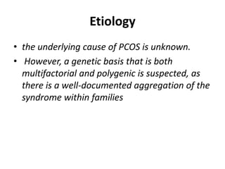 Etiology
• the underlying cause of PCOS is unknown.
• However, a genetic basis that is both
multifactorial and polygenic is suspected, as
there is a well-documented aggregation of the
syndrome within families
 
