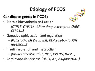 Etiology of PCOS
Candidate genes in PCOS:
• Steroid biosynthesis and action
– (CYP17, CYP11A, AR-androgen receptor, SHBG,
CYP21…)
• Gonadotrophic action and regulation
– (Follistatin, LH ß-subunit, FSH ß-subunit, FSH
receptor…)
• Insulin secretion and metabolism
– (Insulin receptor, IRS1, IRS2, PPARG, IGF2…)
• Cardiovascular disease (PAI-1, IL6, Adiponectin…)
 