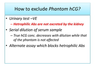 How to exclude Phantom hCG?
• Urinary test –VE
– Hetrophilic Abs are not excreted by the kidney
• Serial dilution of serum sample
– True hCG conc. decreases with dilution while that
of the phantom is not affected
• Alternate assay which blocks hetrophilic Abs
 