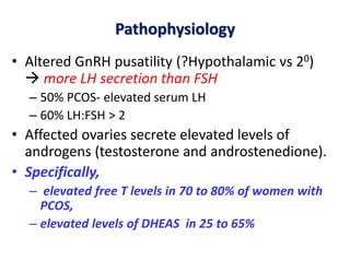Pathophysiology
• Altered GnRH pusatility (?Hypothalamic vs 20)
 more LH secretion than FSH
– 50% PCOS- elevated serum LH
– 60% LH:FSH > 2
• Affected ovaries secrete elevated levels of
androgens (testosterone and androstenedione).
• Specifically,
– elevated free T levels in 70 to 80% of women with
PCOS,
– elevated levels of DHEAS in 25 to 65%
 