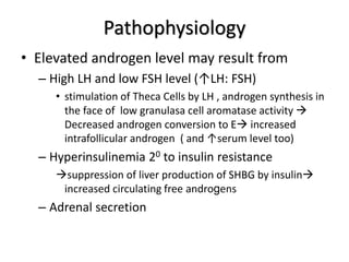 Pathophysiology
• Elevated androgen level may result from
– High LH and low FSH level (↑LH: FSH)
• stimulation of Theca Cells by LH , androgen synthesis in
the face of low granulasa cell aromatase activity 
Decreased androgen conversion to E increased
intrafollicular androgen ( and ↑serum level too)
– Hyperinsulinemia 20 to insulin resistance
suppression of liver production of SHBG by insulin
increased circulating free androgens
– Adrenal secretion
 