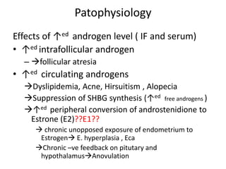 Patophysiology
Effects of ↑ed androgen level ( IF and serum)
• ↑ed intrafollicular androgen
– follicular atresia
• ↑ed circulating androgens
Dyslipidemia, Acne, Hirsuitism , Alopecia
Suppression of SHBG synthesis (↑ed free androgens )
↑ed peripheral conversion of androstenidione to
Estrone (E2)??E1??
 chronic unopposed exposure of endometrium to
Estrogen E. hyperplasia , Eca
Chronic –ve feedback on pitutary and
hypothalamusAnovulation
 